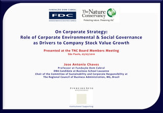 On Corporate Strategy:
Role of Corporate Environmental & Social Governance
      as Drivers to Company Stock Value Growth
            Presented at the TNC Board Members Meeting
                               São Paulo, 05/05/2010



                            Jose Antonio Chaves
                       Professor at Fundação Dom Cabral
                     DBA Candidate at Business School Lausanne
      Chair of the Committee of Sustainability and Corporate Responsibility at
            The Regional Council of Business Administration, MG, Brazil




                                I n st i t u t i o n a l S u p p o r t i n g
 
