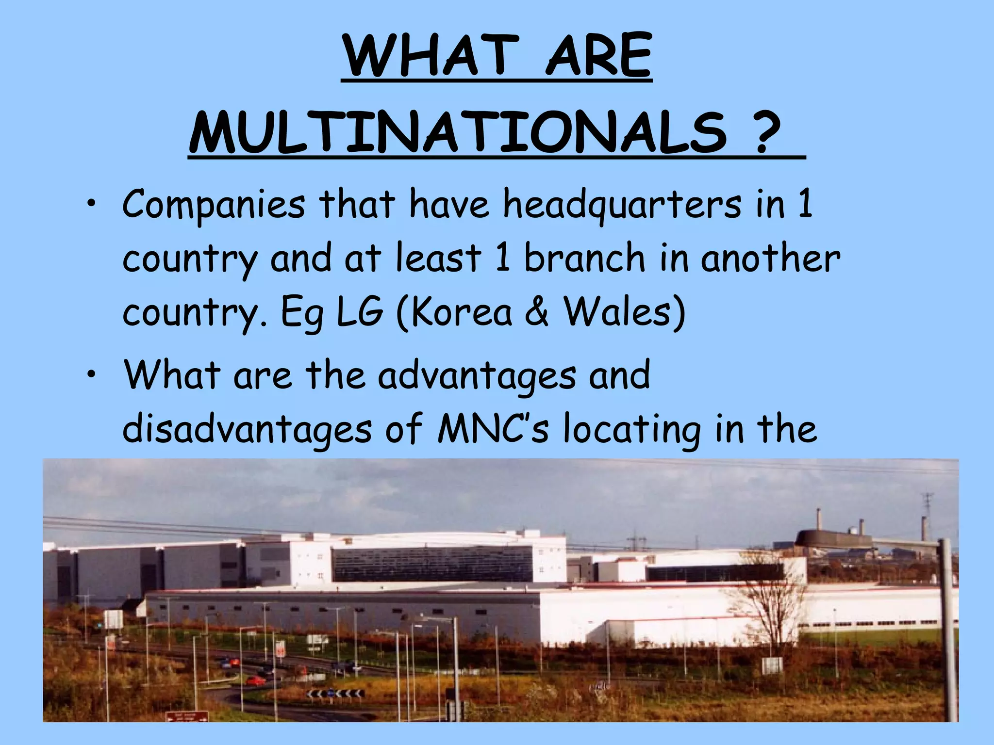 WHAT ARE MULTINATIONALS ?  Companies that have headquarters in 1 country and at least 1 branch in another country. Eg LG (Korea & Wales) What are the advantages and disadvantages of MNC’s locating in the UK?  Complete the table in your booklets.  
