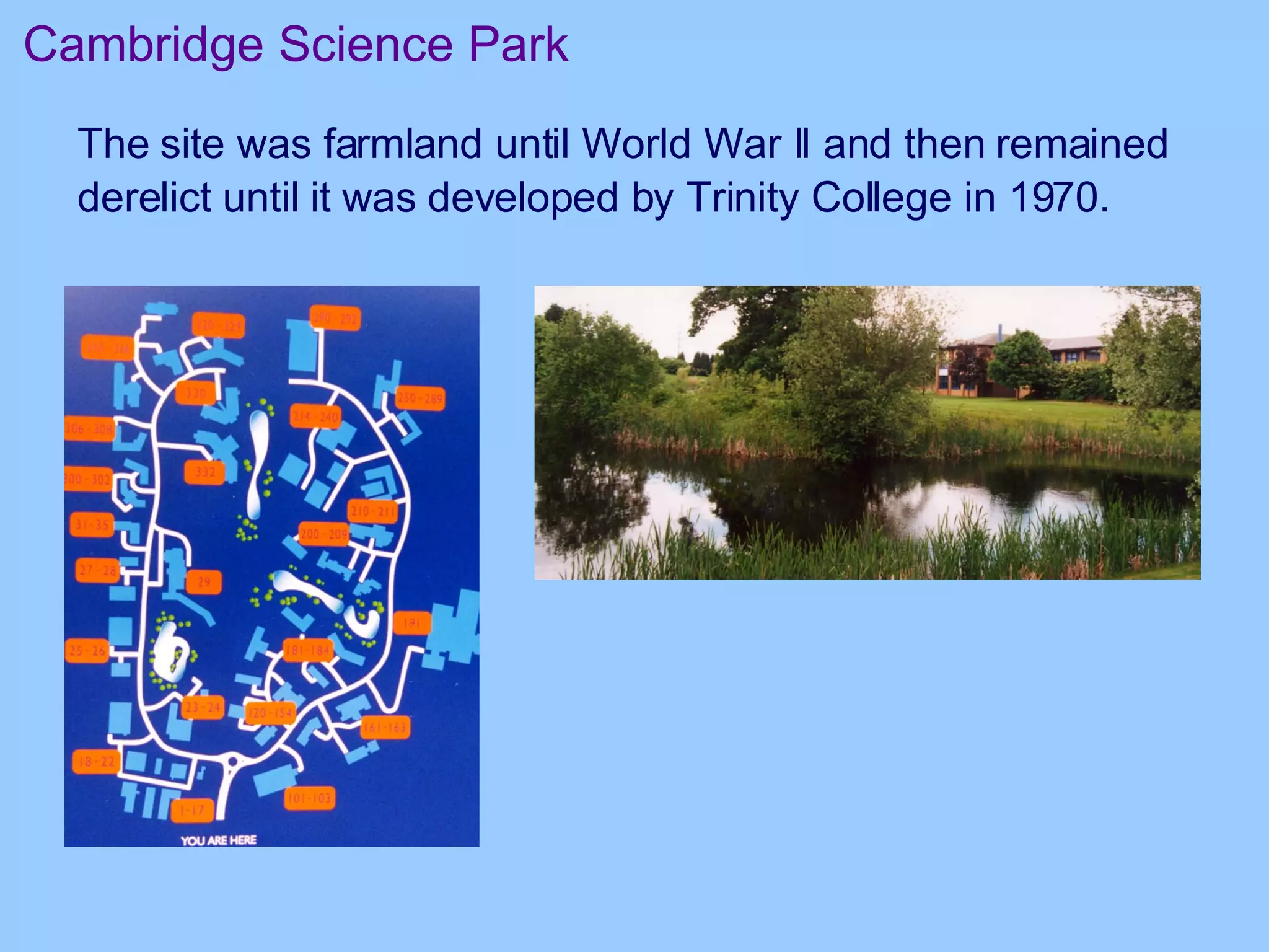 Cambridge Science Park The site was farmland until World War II and then remained derelict until it was developed by Trinity College in 1970.   