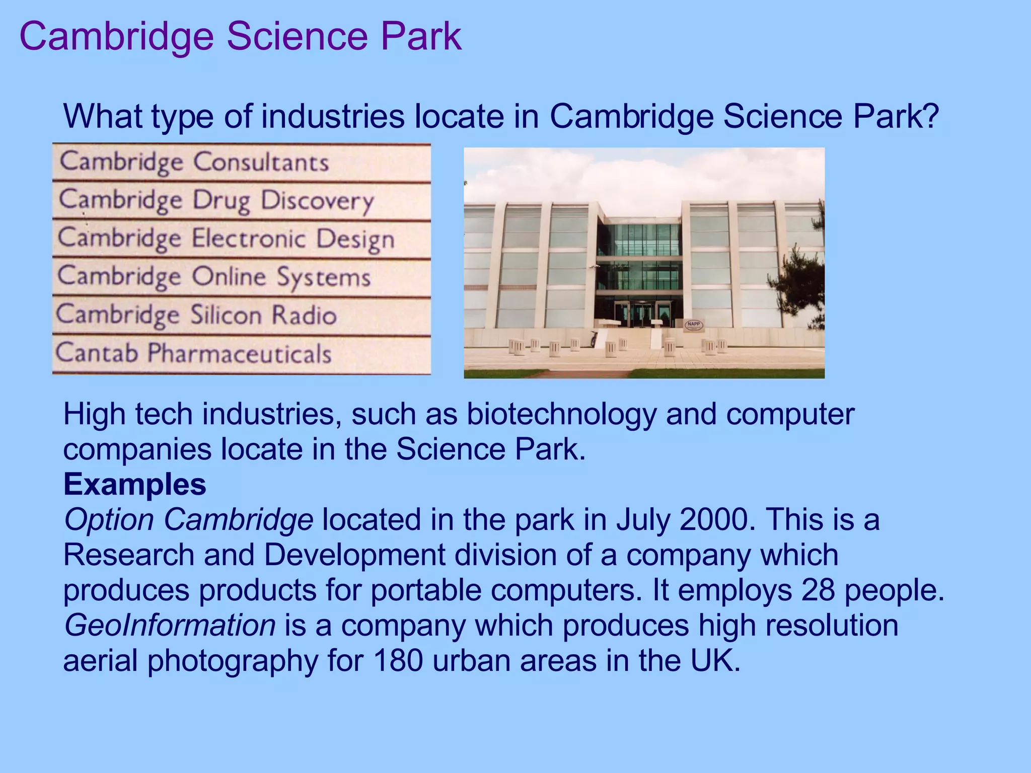 Cambridge Science Park What type of industries locate in Cambridge Science Park? High tech industries, such as biotechnology and computer companies locate in the Science Park.  Examples Option Cambridge  located in the park in July 2000. This is a Research and Development division of a company which produces products for portable computers. It employs 28 people.  GeoInformation  is a company which produces high resolution aerial photography for 180 urban areas in the UK.  
