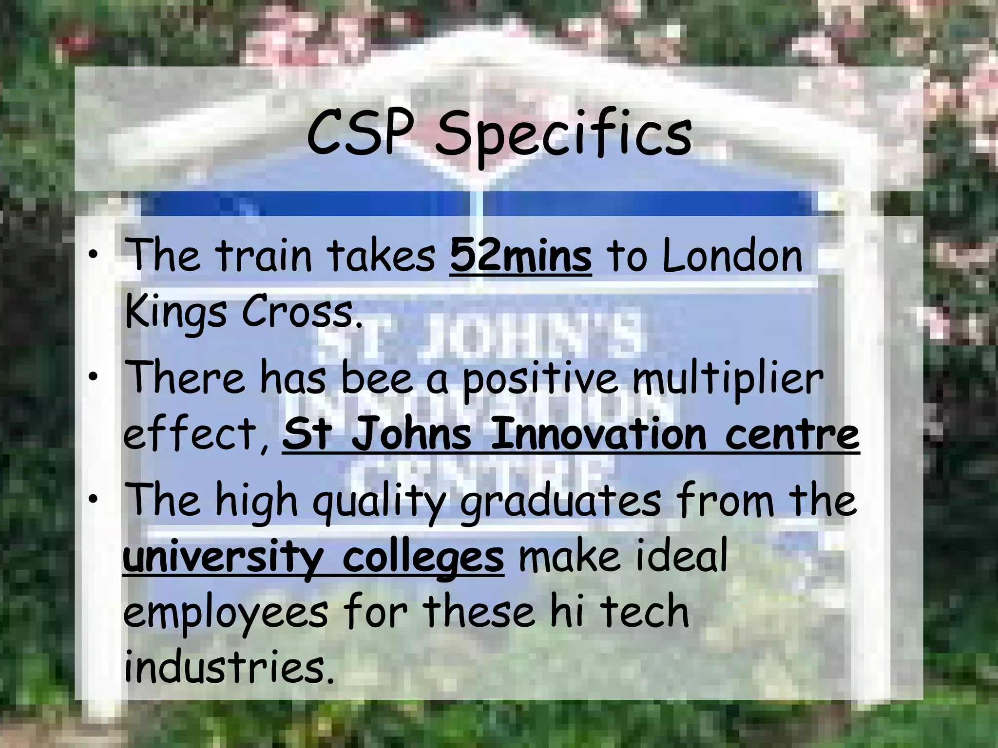 CSP Specifics The train takes  52mins  to London Kings Cross. There has bee a positive multiplier effect,  St Johns Innovation centre The high quality graduates from the  university colleges  make ideal employees for these hi tech industries.  