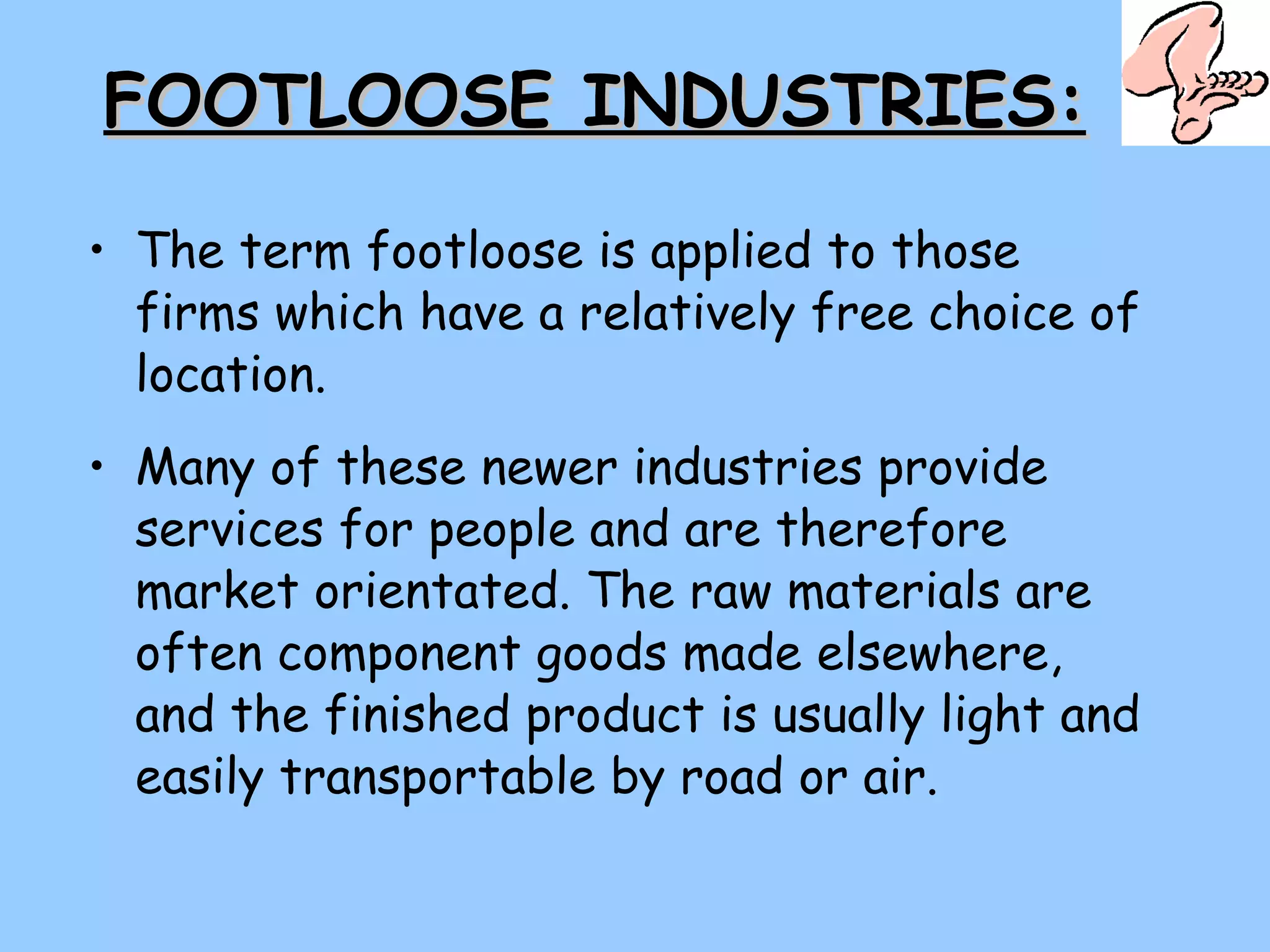 FOOTLOOSE INDUSTRIES: The term footloose is applied to those firms which have a relatively free choice of location. Many of these newer industries provide services for people and are therefore market orientated. The raw materials are often component goods made elsewhere, and the finished product is usually light and easily transportable by road or air. 