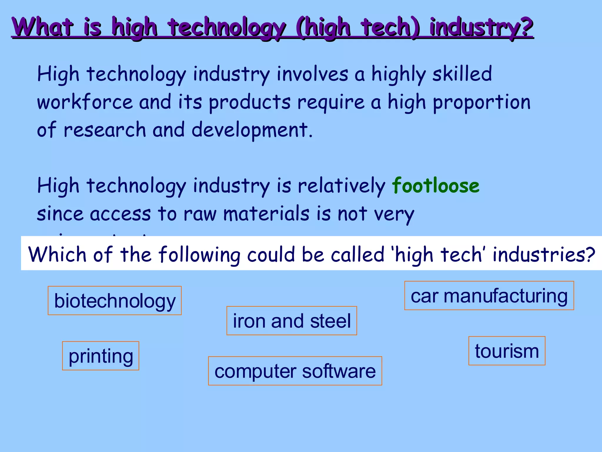 What is high technology (high tech) industry? High technology industry involves a highly skilled workforce and its products require a high proportion of research and development. High technology industry is relatively  footloose   since access to raw materials is not very unimportant.   Which of the following could be called ‘high tech’ industries? biotechnology iron and steel printing computer software tourism car manufacturing 