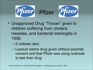 Pfizer Unapproved Drug “Trovan” given to children suffering from cholera, measles, and bacterial meningitis in 1996.  5 children died Lawsuit claims drug given without parental consent and that Pfizer was using outbreak to test their drug “ Panel Faults Pfizer in '96 Clinical Trial In Nigeria” - washingtonpost.com May 7, 2006 
