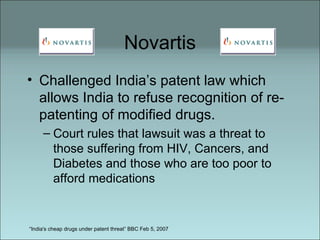 Novartis Challenged India’s patent law which allows India to refuse recognition of re-patenting of modified drugs.  Court rules that lawsuit was a threat to those suffering from HIV, Cancers, and Diabetes and those who are too poor to afford medications “ India's cheap drugs under patent threat” BBC Feb 5, 2007 