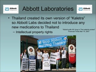Abbott Laboratories Thailand created its own version of “Kaletra” so Abbott Labs decided not to introduce any new medications to Thailand Intellectual property rights  “ Abbott pulls HIV drug in Thai patents protest” Financial Times Mar 14, 2007 