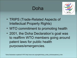 Doha  TRIPS (Trade-Related Aspects of Intellectual Property Rights) WTO commitment to promoting health 2001, the Doha Declaration’s goal was to reaffirm WTO members going around patent laws for public health purposes/emergencies. “ Doha Declaration explained”-WTO http://www.wto.org/english/tratop_e/dda_e/dohaexplained_e.htm 