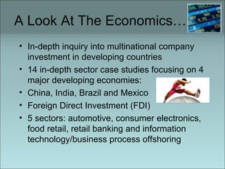 A Look At The Economics… In-depth inquiry into multinational company investment in developing countries 14 in-depth sector case studies focusing on 4 major developing economies:  China, India, Brazil and Mexico Foreign Direct Investment (FDI) 5 sectors: automotive, consumer electronics, food retail, retail banking and information technology/business process offshoring 