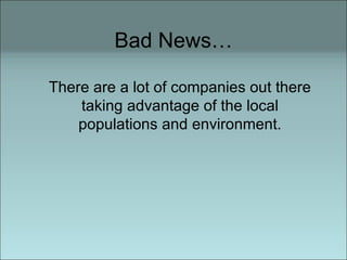 Bad News… There are a lot of companies out there taking advantage of the local populations and environment. 