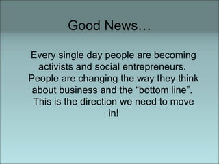 Good News… Every single day people are becoming activists and social entrepreneurs.  People are changing the way they think about business and the “bottom line”.  This is the direction we need to move in! 