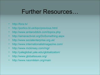 Further Resources… http://fora.tv/ http://portico.bl.uk/bipc/previous.html http://www.anitaroddick.com/topics.php http://iamanactivist.org/DoSomething.aspx http://www.socialenterprise.org.uk/ http://www.internationalistmagazine.com/ http://www.mckinsey.com/mgi/ http://yaleglobal.yale.edu/globalization/ http://www.globalissues.org/ http://www.naomiklein.org/main 