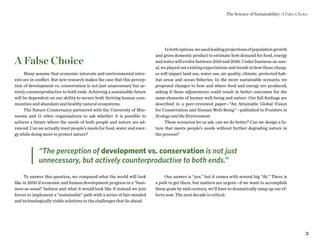 3
Many assume that economic interests and environmental inter-
ests are in conflict. But new research makes the case that this percep-
tion of development vs. conservation is not just unnecessary but ac-
tively counterproductive to both ends. Achieving a sustainable future
will be dependent on our ability to secure both thriving human com-
munities and abundant and healthy natural ecosystems.
The Nature Conservancy partnered with the University of Min-
nesota and 11 other organizations to ask whether it is possible to
achieve a future where the needs of both people and nature are ad-
vanced. Can we actually meet people’s needs for food, water and ener-
gy while doing more to protect nature?
To answer this question, we compared what the world will look
like in 2050 if economic and human development progress in a “busi-
ness-as-usual” fashion and what it would look like if instead we join
forces to implement a “sustainable” path with a series of fair-minded
and technologically viable solutions to the challenges that lie ahead.
A False Choice
Inbothoptions,weusedleadingprojectionsofpopulationgrowth
and gross domestic product to estimate how demand for food, energy
and water will evolve between 2010 and 2050. Under business-as-usu-
al, we played out existing expectations and trends in how those chang-
es will impact land use, water use, air quality, climate, protected hab-
itat areas and ocean fisheries. In the more sustainable scenario, we
proposed changes to how and where food and energy are produced,
asking if these adjustments could result in better outcomes for the
same elements of human well-being and nature. Our full findings are
described in a peer-reviewed paper—“An Attainable Global Vision
for Conservation and Human Well-Being”—published in Frontiers in
Ecology and the Environment.
These scenarios let us ask, can we do better? Can we design a fu-
ture that meets people’s needs without further degrading nature in
the process?
Our answer is “yes,” but it comes with several big “ifs.” There is
a path to get there, but matters are urgent—if we want to accomplish
these goals by mid-century, we’ll have to dramatically ramp up our ef-
forts now. The next decade is critical.
“The perception of development vs. conservation is not just
unnecessary, but actively counterproductive to both ends.”
The Science of Sustainability: A False Choice
 