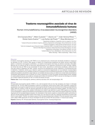 151 
artículo de revisión 
Trastorno neurocognitivo asociado al virus de 
inmunodeficiencia humana 
Human immunodeficiency virus-associated neurocognitive disorders 
(HAND) 
Erik Guevara-Silva1,a, Nilton Custodio2,3,a, David Lira2,3,a, Eder Herrera-Pérez3,4,b, 
Sheila Castro-Suárez3,5,a, Liza Nuñez del Prado3,6,a, Rosa Montesinos2,3,7,c 1 Departamento de Medicina, Hospital San Juan de Lurigancho, Lima, Perú. 2 Unidad de Prevención de Deterioro Cognitivo y Demencia, Departamento de Neurología, Clínica Internacional, Lima, Perú. 3 Unidad de Investigación, Instituto Peruano de Neurociencias, Lima, Perú. 4 Centro de Investigación para el Desarrollo Integral y Sostenible (CIDIS), Universidad Peruana Cayetano Heredia, Lima, Perú. 5 Servicio de Neurología de la Conducta, Instituto Nacional de Ciencias Neurológicas, Lima, Perú. 6 Departamento de Neurología, Clínica Maisson de Santé, Lima, Perú. 7 Unidad de Medicina Física y Rehabilitación, Clínica Internacional, Lima, Perú. a Médico Neurólogo; b Médico Epidemiólogo; c Médico Fisiatra. 
Resumen 
El trastorno neurocognitivo asociado a VIH (TNAV) es una complicación poco conocida pero de elevada prevalencia e impacto en 
los pacientes con VIH. El término TNAV agrupa un espectro de complicaciones progresivas del sistema nervioso central (SNC), 
desde un compromiso neurocognitivo asintomático y un trastorno neurocognitivo leve hasta una demencia asociada a VIH (DAV). 
Mientras que la incidencia de DAV ha disminuido significativamente con el tratamiento antirretroviral de gran actividad (TARGA), 
las formas más leves de TNAV se han incrementado. En esta revisión, describimos la nomenclatura actualizada y definiciones de 
caso para orientar el diagnóstico del TNAV. También, resumimos las manifestaciones clínicas, diagnóstico y recomendaciones para 
el tratamiento. Finalmente, mientras que el deterioro cognitivo es típicamente diagnosticado con una evaluación neuropsicológica 
completa, la interpretación de los resultados se basa en la comparación entre el rendimiento del paciente con valores normalizados en 
poblaciones ajustados culturalmente y según edad; así, los resultados de estas pruebas son válidos solo si existen datos representativos 
normalizados adecuadamente para un paciente. Por lo tanto, proponemos un grupo de pruebas neuropsicológicas breves validadas 
en nuestra población peruana, que pueden ser utilizadas para la detección temprana del TNAV no solo por los neurólogos sino también 
por el médico tratante del paciente con VIH o en centros de escasos recursos. 
Palabras clave: Función neurocognitiva, demencia, demencia asociada a VIH, test neuropsicológico, VIH. 
Abstract 
HIV-associated neurocognitive disorder (HAND) is not a well recognized entity but has high prevalence and impact in individuals 
infected with HIV. The term HAND encompasses a spectrum of progressive central nervous system (CNS) involvement, ranging from 
asymptomatic neurocognitive impairment and minor neurocognitive disorder through to the most severe form of HIV-associated dementia 
(HAD). While the incidence of HAD has declined significantly with highly active antiretroviral treatment (HAART), the milder forms of 
HAND have increased. In this review, updated nomenclature and research case definitions to guide HAND diagnosis are described. 
Clinical manifestations, diagnosis and treatment recommendations are also outlined. Finally, while neurocognitive impairment is typically 
diagnosed with full neuropsychological evaluation, the interpretation of test results is based on comparing the patient’s performance to 
age and culturally adjusted population based normal values; thus, test results are valid only if adequate representative normative data 
exist for a given patient. Therefore, we propose a group of brief neuropsychological tests validated in Peruvian population that could be 
used to detect HAND opportunely not only by neurologists but also by a primary HIV-care provider or in resource-poor settings. 
Keywords: Dementia, HIV, HIV-associated dementia, neurocognitive function, neuropsychological test. 
An Fac med. 2014;75(2):151-7 / doi: http://dx.doi.org/10.15381/anales.v75i2.8387 
 