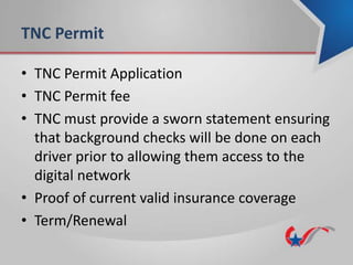 TNC Permit
• TNC Permit Application
• TNC Permit fee
• TNC must provide a sworn statement ensuring
that background checks will be done on each
driver prior to allowing them access to the
digital network
• Proof of current valid insurance coverage
• Term/Renewal
 