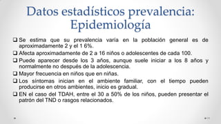 Datos estadísticos prevalencia:
Epidemiología
 Se estima que su prevalencia varía en la población general es de
aproximadamente 2 y el 1 6%.
 Afecta aproximadamente de 2 a 16 niños o adolescentes de cada 100.
 Puede aparecer desde los 3 años, aunque suele iniciar a los 8 años y
normalmente no después de la adolescencia.
 Mayor frecuencia en niños que en niñas.
 Los síntomas inician en el ambiente familiar, con el tiempo pueden
producirse en otros ambientes, inicio es gradual.
 EN el caso del TDAH, entre el 30 a 50% de los niños, pueden presentar el
patrón del TND o rasgos relacionados.
11
 