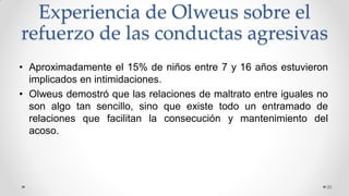 Experiencia de Olweus sobre el
refuerzo de las conductas agresivas
• Aproximadamente el 15% de niños entre 7 y 16 años estuvieron
implicados en intimidaciones.
• Olweus demostró que las relaciones de maltrato entre iguales no
son algo tan sencillo, sino que existe todo un entramado de
relaciones que facilitan la consecución y mantenimiento del
acoso.
20
 