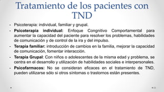 Tratamiento de los pacientes con
TND
- Psicoterapia: individual, familiar y grupal.
- Psicoterapia individual: Enfoque Congnitivo Comportamental para
aumentar la capacidad del paciente para resolver los problemas, habilidades
de comunicación y de control de la ira y del impulso.
- Terapia familiar: introducción de cambios en la familia, mejorar la capacidad
de comunicación, fomentar interacción.
- Terapia Grupal: Con niños o adolescentes de la misma edad y problema, se
centra en el desarrollo y utilización de habilidades sociales e interpersonales.
- Psicofarmacos: No se consideran eficaces en el tratamiento de TND,
pueden utilizarse sólo si otros síntomas o trastornos están presentes.
23
 