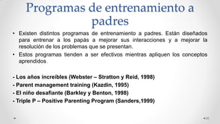 Programas de entrenamiento a
padres
• Existen distintos programas de entrenamiento a padres. Están diseñados
para entrenar a los papás a mejorar sus interacciones y a mejorar la
resolución de los problemas que se presentan.
• Estos programas tienden a ser efectivos mientras apliquen los conceptos
aprendidos.
- Los años increíbles (Webster – Stratton y Reid, 1998)
- Parent management training (Kazdin, 1995)
- El niño desafiante (Barkley y Benton, 1998)
- Triple P – Positive Parenting Program (Sanders,1999)
25
 