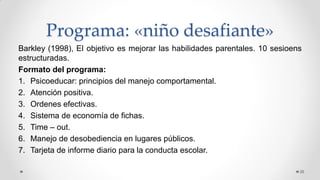 Programa: «niño desafiante»
Barkley (1998), El objetivo es mejorar las habilidades parentales. 10 sesioens
estructuradas.
Formato del programa:
1. Psicoeducar: principios del manejo comportamental.
2. Atención positiva.
3. Ordenes efectivas.
4. Sistema de economía de fichas.
5. Time – out.
6. Manejo de desobediencia en lugares públicos.
7. Tarjeta de informe diario para la conducta escolar.
26
 