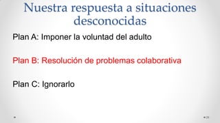 Nuestra respuesta a situaciones
desconocidas
Plan A: Imponer la voluntad del adulto
Plan B: Resolución de problemas colaborativa
Plan C: Ignorarlo
29
 