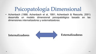 Psicopatología Dimensional
• Achenbach (1966; Achenbach et al, 1991; Achenbach & Rescorla, 2001)
desarrolla un modelo dimensional psicopatológico basado en las
dimensiones internalizadores y externalizadoras.
3
Internalizadores Externalizadoras
 