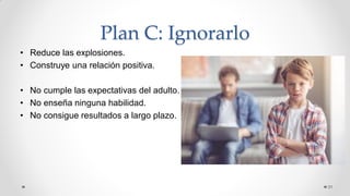 Plan C: Ignorarlo
• Reduce las explosiones.
• Construye una relación positiva.
• No cumple las expectativas del adulto.
• No enseña ninguna habilidad.
• No consigue resultados a largo plazo.
31
 