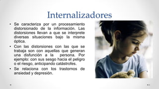 Internalizadores
• Se caracteriza por un procesamiento
distorsionado de la información. Las
distorsiones llevan a que se interprete
diversas situaciones bajo la misma
óptica.
• Con las distorsiones con las que se
trabaja son con aquellas que generan
una disfunción a la persona. Por
ejemplo: con sus sesgo hacia el peligro
o el riesgo, anticipando catástrofes.
• Se relaciona con los trastornos de
ansiedad y depresión.
4
 
