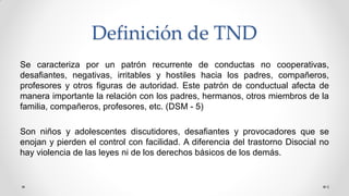 Definición de TND
6
Se caracteriza por un patrón recurrente de conductas no cooperativas,
desafiantes, negativas, irritables y hostiles hacia los padres, compañeros,
profesores y otros figuras de autoridad. Este patrón de conductual afecta de
manera importante la relación con los padres, hermanos, otros miembros de la
familia, compañeros, profesores, etc. (DSM - 5)
Son niños y adolescentes discutidores, desafiantes y provocadores que se
enojan y pierden el control con facilidad. A diferencia del trastorno Disocial no
hay violencia de las leyes ni de los derechos básicos de los demás.
 