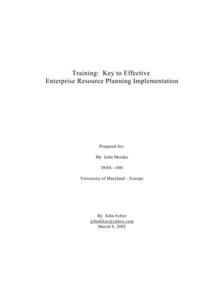 Training: Key to Effective
Enterprise Resource Planning Implementation




                    Prepared for:

                  Mr. John Meinke

                     INSS - 690

           University of Maryland – Europe




                  By John Felter
               johnfelter@yahoo.com
                   March 9, 2002
 