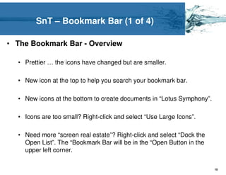 SnT – Bookmark Bar (1 of 4)

• The Bookmark Bar - Overview

  • Prettier … the icons have changed but are smaller.

  • New icon at the top to help you search your bookmark bar.

  • New icons at the bottom to create documents in “Lotus Symphony”.

  • Icons are too small? Right-click and select “Use Large Icons”.

  • Need more “screen real estate”? Right-click and select “Dock the
    Open List”. The “Bookmark Bar will be in the “Open Button in the
    upper left corner.

                                                                       10
 