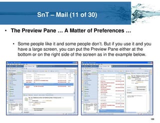 SnT – Mail (11 of 30)

• The Preview Pane … A Matter of Preferences …

  • Some people like it and some people don’t. But if you use it and you
    have a large screen, you can put the Preview Pane either at the
    bottom or on the right side of the screen as in the example below.




                                                                       100
 