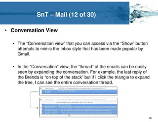 SnT – Mail (12 of 30)

• Conversation View

  • The “Conversation view” that you can access via the “Show” button
    attempts to mimic the Inbox style that has been made popular by
    Gmail.

  • In the “Conversation” view, the “thread” of the emails can be easily
    seen by expanding the conversation. For example, the last reply of
    the Brenda is “on top of the stack” but if I click the triangle to expand
    the tree, I can see the entire conversation thread.




                                                                            101
 