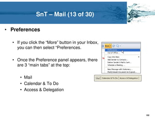 SnT – Mail (13 of 30)

• Preferences

  • If you click the “More” button in your Inbox,
    you can then select “Preferences.

  • Once the Preference panel appears, there
    are 3 “main tabs” at the top:

      • Mail
      • Calendar & To Do
      • Access & Delegation




                                                    102
 