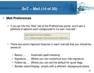 SnT – Mail (14 of 30)

• Mail Preferences

  • If you go into the “Mail” tab of the Preferences panel, you’ll see a
    plethora of options each categorized in it’s own “sub-tab”.




  • There are some important features in each sub-tab that you should be
    aware of:

      •   Basics ...    Automatic spell checking
      •   Signature ... Where you can customize your mail signature
      •   Follow Up ... Where you can set the default for quick flags
      •   Sender colors Display emails with a different background colors.
                                                                           103
 