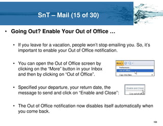 SnT – Mail (15 of 30)

• Going Out? Enable Your Out of Office …

  • If you leave for a vacation, people won’t stop emailing you. So, it’s
    important to enable your Out of Office notification.

  • You can open the Out of Office screen by
    clicking on the “More” button in your Inbox
    and then by clicking on “Out of Office”.

  • Specified your departure, your return date, the
    message to send and click on “Enable and Close”:

  • The Out of Office notification now disables itself automatically when
    you come back.

                                                                            104
 
