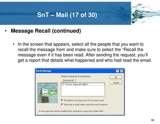 SnT – Mail (17 of 30)

• Message Recall (continued)

  • In the screen that appears, select all the people that you want to
    recall the message from and make sure to select the “Recall the
    message even if it has been read. After sending the request, you’ll
    get a report that details what happened and who had read the email.




                                                                      106
 