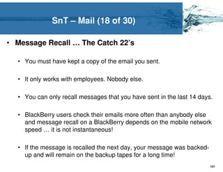 SnT – Mail (18 of 30)

• Message Recall … The Catch 22’s

  • You must have kept a copy of the email you sent.

  • It only works with employees. Nobody else.

  • You can only recall messages that you have sent in the last 14 days.

  • BlackBerry users check their emails more often than anybody else
    and message recall on a BlackBerry depends on the mobile network
    speed … it is not instantaneous!

  • If the message is recalled the next day, your message was backed-
    up and will remain on the backup tapes for a long time!
                                                                        107
 