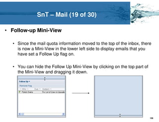 SnT – Mail (19 of 30)

• Follow-up Mini-View

  • Since the mail quota information moved to the top of the inbox, there
    is now a Mini-View in the lower left side to display emails that you
    have set a Follow Up flag on.

  • You can hide the Follow Up Mini-View by clicking on the top part of
    the Mini-View and dragging it down.




                                                                          108
 