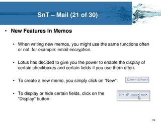 SnT – Mail (21 of 30)

• New Features In Memos

  • When writing new memos, you might use the same functions often
    or not, for example: email encryption.

  • Lotus has decided to give you the power to enable the display of
    certain checkboxes and certain fields if you use them often.

  • To create a new memo, you simply click on “New”:

  • To display or hide certain fields, click on the
    “Display” button:



                                                                       110
 