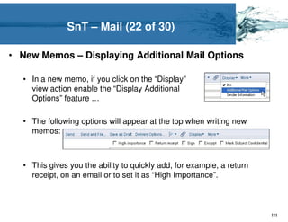 SnT – Mail (22 of 30)

• New Memos – Displaying Additional Mail Options

  • In a new memo, if you click on the “Display”
    view action enable the “Display Additional
    Options” feature …

  • The following options will appear at the top when writing new
    memos:



  • This gives you the ability to quickly add, for example, a return
    receipt, on an email or to set it as “High Importance”.



                                                                       111
 