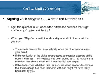 SnT – Mail (23 of 30)

• Signing vs. Encryption … What’s the Difference?

   • I get this question a lot: what is the difference between the “sign”
     and “encrypt” options at the top?

   • When you “Sign” an email, it adds a digital code to the email that
     you sent.

       • The code is then verified automatically when the other person reads
         your email.
       • If the verification of the digital code passes, a message appears at the
         bottom that says “This message has been signed by …” to indicate that
         the client was able to check that it was *really* sent by you.
       • If the digital code validation fails, an error message appears to indicate
         that the message has been tampered with and might not have really
         been sent by you.
                                                                                  112
 