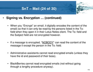 SnT – Mail (24 of 30)

• Signing vs. Encryption … (continued)

   • When you “Encrypt” an email, it digitally encodes the content of the
     email) so that it can only be read by the persons listed in the To:
     field when they open it in their Lotus Notes client. The To: field and
     the Subject field are not encrypted however.

   • If a message is encrypted, *NOBODY* can read the content of the
     message it except the person in the To: field.

   • Administrative assistants cannot read encrypted emails (unless they
     have the id and password of their boss).

   • BlackBerries cannot read encrypted emails (not without going
     through a lengthy procedure anyway).
                                                                              113
 