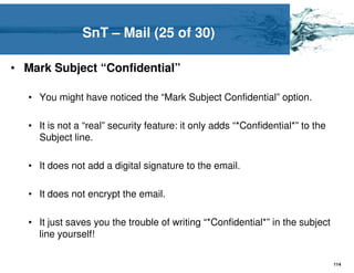 SnT – Mail (25 of 30)

• Mark Subject “Confidential”

   • You might have noticed the “Mark Subject Confidential” option.

   • It is not a “real” security feature: it only adds “*Confidential*” to the
     Subject line.

   • It does not add a digital signature to the email.

   • It does not encrypt the email.

   • It just saves you the trouble of writing “*Confidential*” in the subject
     line yourself!

                                                                                 114
 