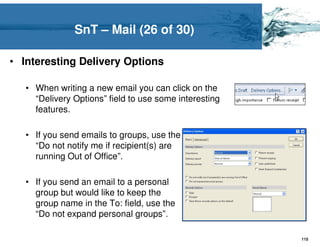 SnT – Mail (26 of 30)

• Interesting Delivery Options

   • When writing a new email you can click on the
     “Delivery Options” field to use some interesting
     features.

   • If you send emails to groups, use the
     “Do not notify me if recipient(s) are
     running Out of Office”.

   • If you send an email to a personal
     group but would like to keep the
     group name in the To: field, use the
     “Do not expand personal groups”.

                                                        115
 