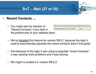 SnT – Mail (27 of 30)

• Recent Contacts …

  • You might see the mention of
    “Recent Contacts” if you look in
    the preferences of your address book.

  • We’ve disabled this feature for version R8.5.1 because the logic it
    used to automatically populate the recent contacts wasn’t that good.

  • And because of the logic it was using to populate “recent contacts”,
    it was causing more problems and it was solving.

  • We might re-enable it in version R8.5.2.


                                                                           116
 