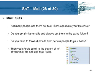 SnT – Mail (28 of 30)

• Mail Rules

  • Not many people use them but Mail Rules can make your life easier.

  • Do you get similar emails and always put them in the same folder?

  • Do you have to forward emails from certain people to your boss?

  • Then you should scroll to the bottom of left
    of your mail file and use Mail Rules!




                                                                        117
 