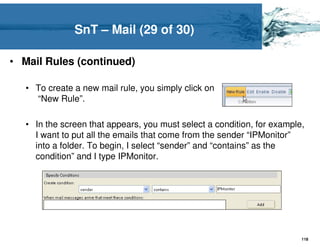 SnT – Mail (29 of 30)

• Mail Rules (continued)

   • To create a new mail rule, you simply click on
     “New Rule”.

   • In the screen that appears, you must select a condition, for example,
     I want to put all the emails that come from the sender “IPMonitor”
     into a folder. To begin, I select “sender” and “contains” as the
     condition” and I type IPMonitor.




                                                                         118
 