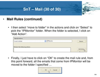 SnT – Mail (30 of 30)

• Mail Rules (continued)

   • I then select “move to folder” in the actions and click on “Select” to
     pick the “IPMonitor” folder. When the folder is selected, I click on
     “Add Action”.




   • Finally, I just have to click on “OK” to create the mail rule and, from
     this point forward, all the emails that come from IPMonitor will be
     moved to the folder I specified …


                                                                               119
 