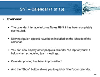 SnT – Calendar (1 of 16)

• Overview

  • The calendar interface in Lotus Notes R8.5.1 has been completely
    overhauled.

  • New navigation options have been included on the left side of the
    calendar.

  • You can now display other people’s calendar “on top” of yours: it
    helps when scheduling team meetings.

  • Calendar printing has been improved too!

  • And the “Show” button allows you to quickly “filter” your calendar.
                                                                          120
 