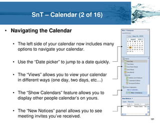 SnT – Calendar (2 of 16)

• Navigating the Calendar

  • The left side of your calendar now includes many
    options to navigate your calendar.

  • Use the “Date picker” to jump to a date quickly.

  • The “Views” allows you to view your calendar
    in different ways (one day, two days, etc…)

  • The “Show Calendars” feature allows you to
    display other people calendar’s on yours.

  • The “New Notices” panel allows you to see
    meeting invites you’ve received.
                                                       121
 